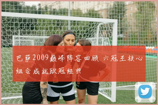巴萨2009巅峰阵容回顾 六冠王核心组合成就欧冠经典