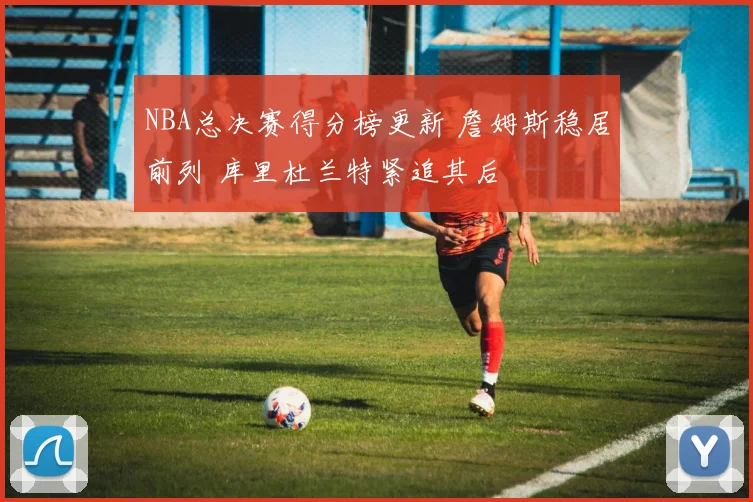 NBA总决赛得分榜更新 詹姆斯稳居前列 库里杜兰特紧追其后