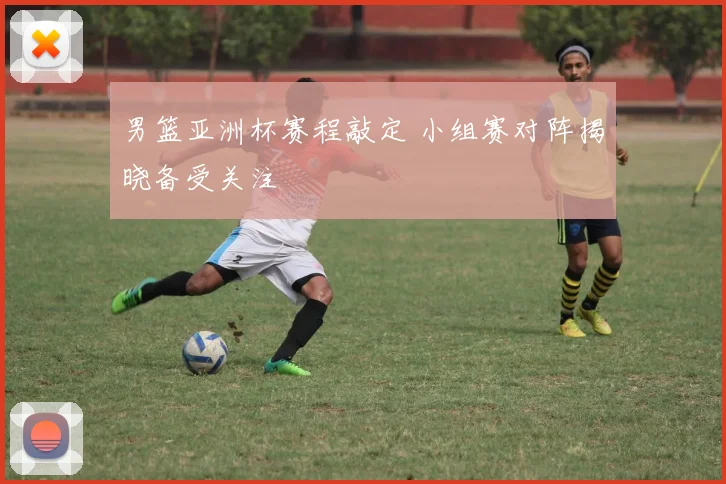 男篮亚洲杯赛程敲定 小组赛对阵揭晓备受关注